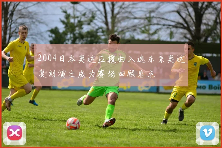 2004日本奥运应援曲入选东京奥运复刻演出成为赛场回顾看点