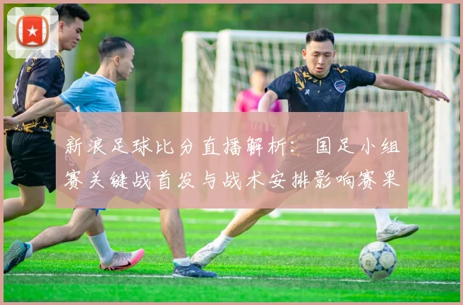 新浪足球比分直播解析：国足小组赛关键战首发与战术安排影响赛果