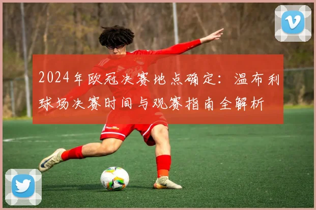 2024年欧冠决赛地点确定：温布利球场决赛时间与观赛指南全解析