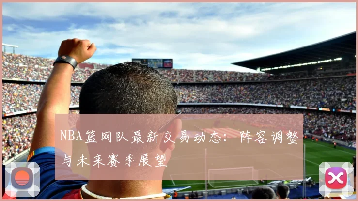 NBA篮网队最新交易动态：阵容调整与未来赛季展望