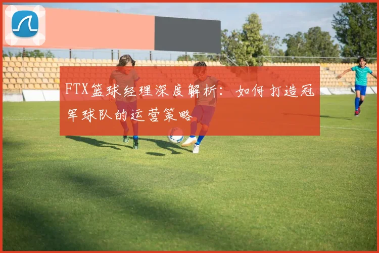 FTX篮球经理深度解析：如何打造冠军球队的运营策略