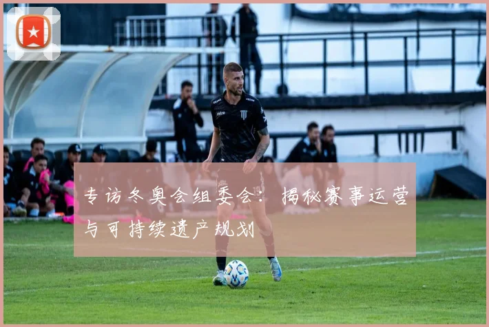 专访冬奥会组委会：揭秘赛事运营与可持续遗产规划