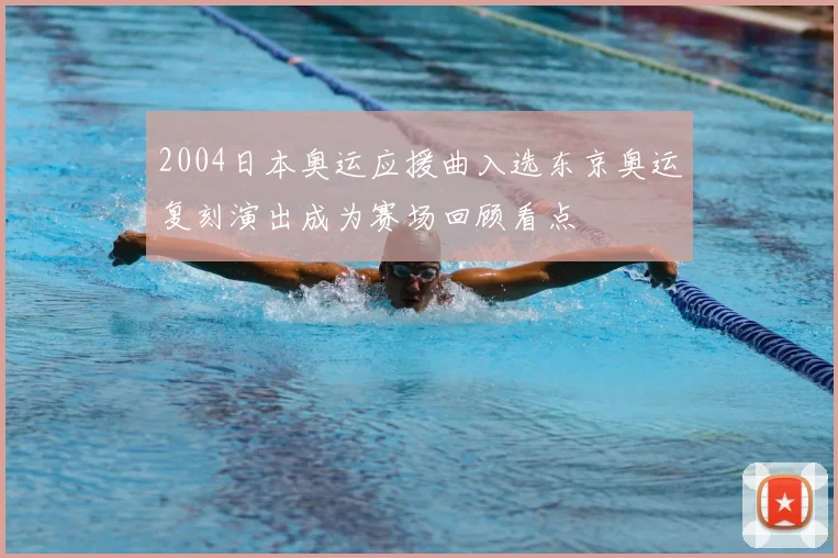 2004日本奥运应援曲入选东京奥运复刻演出成为赛场回顾看点