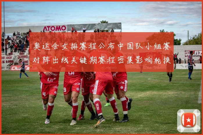 奥运会女排赛程公布中国队小组赛对阵出线关键期赛程密集影响轮换安排