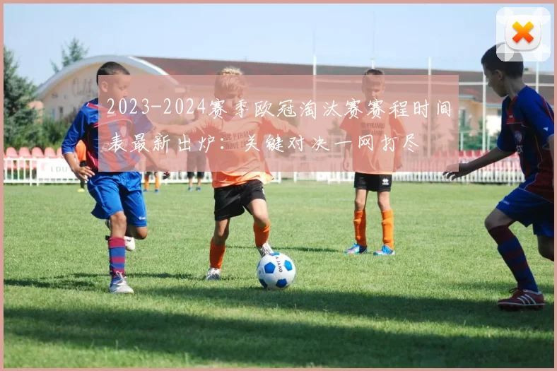 2023-2024赛季欧冠淘汰赛赛程时间表最新出炉：关键对决一网打尽