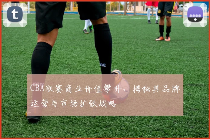 CBA联赛商业价值攀升，揭秘其品牌运营与市场扩张战略