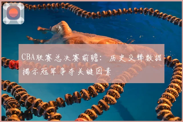CBA联赛总决赛前瞻:历史交锋数据揭示冠军争夺关键因素