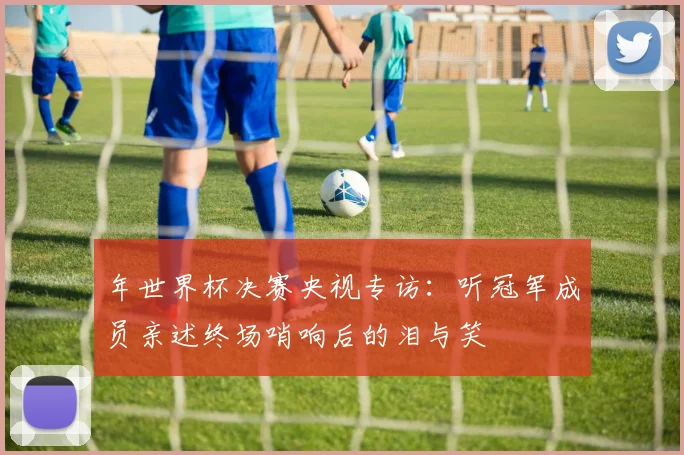 年世界杯决赛央视专访：听冠军成员亲述终场哨响后的泪与笑