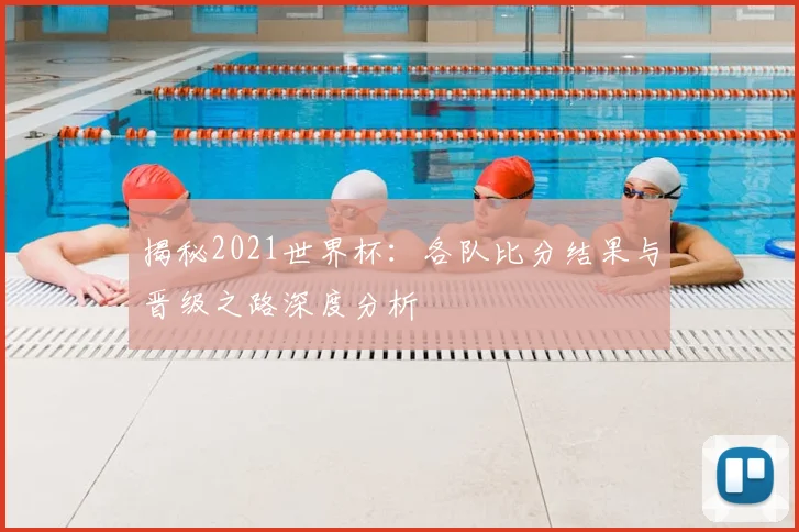 揭秘2021世界杯：各队比分结果与晋级之路深度分析
