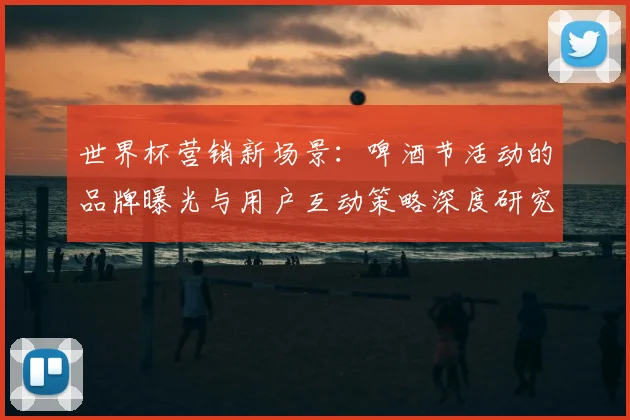 世界杯营销新场景：啤酒节活动的品牌曝光与用户互动策略深度研究
