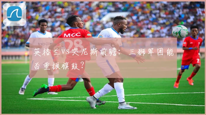 英格兰vs突尼斯前瞻：三狮军团能否重振旗鼓？