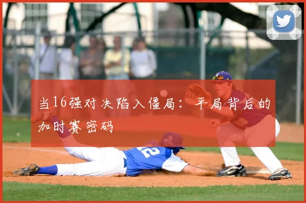 当16强对决陷入僵局:平局背后的加时赛密码