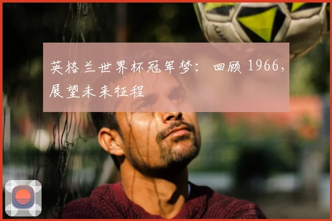 英格兰世界杯冠军梦：回顾 1966，展望未来征程