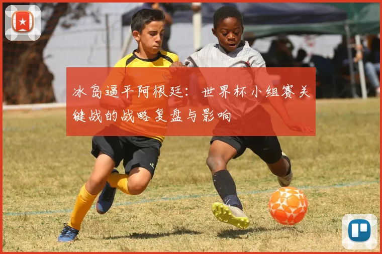 冰岛逼平阿根廷：世界杯小组赛关键战的战略复盘与影响