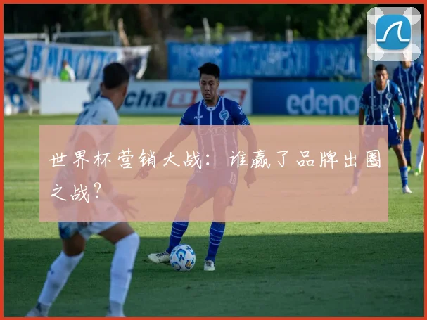 世界杯营销大战：谁赢了品牌出圈之战？