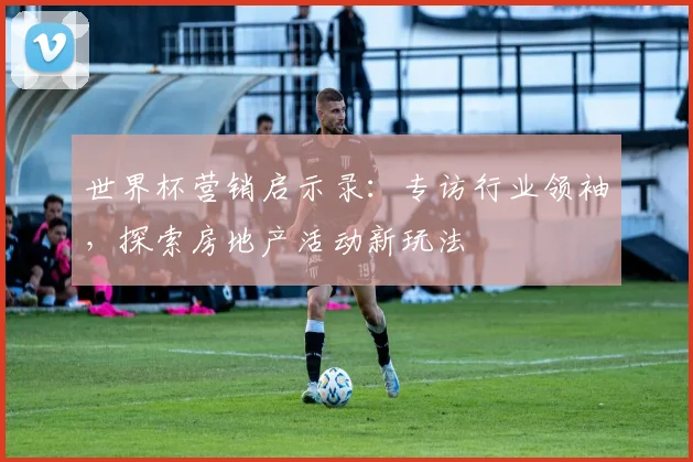 世界杯营销启示录：专访行业领袖，探索房地产活动新玩法