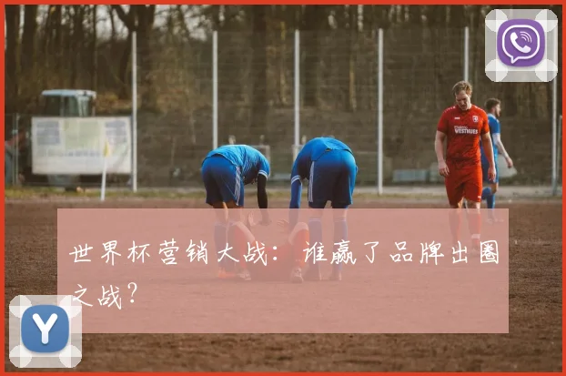 世界杯营销大战：谁赢了品牌出圈之战？