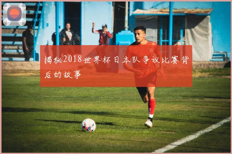揭秘2018世界杯日本队争议比赛背后的故事